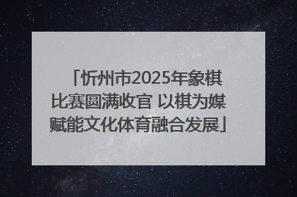 忻州市2025年象棋比赛圆满收官 以棋为媒赋能文化体育融合发展