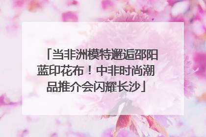 当非洲模特邂逅邵阳蓝印花布！中非时尚潮品推介会闪耀长沙