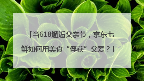 当618邂逅父亲节，京东七鲜如何用美食“俘获”父爱？