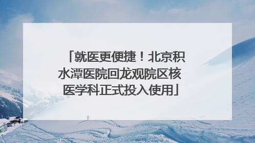 就医更便捷！北京积水潭医院回龙观院区核医学科正式投入使用