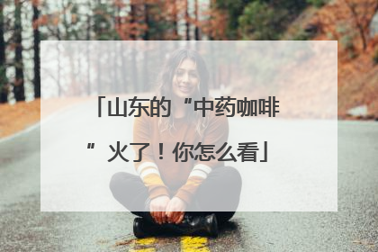 山东的“中药咖啡”火了！你怎么看