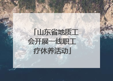 山东省地质工会开展一线职工疗休养活动