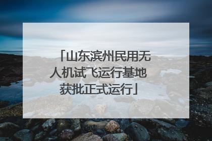 山东滨州民用无人机试飞运行基地获批正式运行