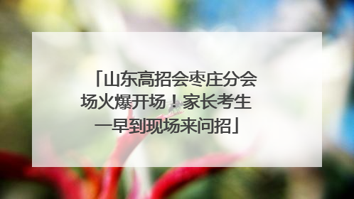 山东高招会枣庄分会场火爆开场！家长考生一早到现场来问招
