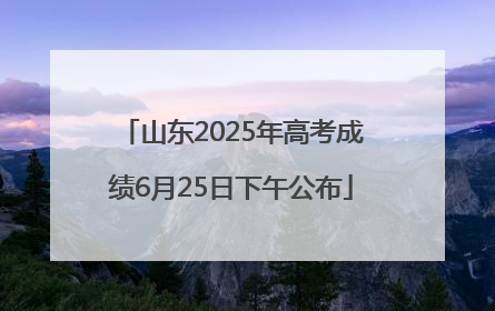 山东2025年高考成绩6月25日下午公布