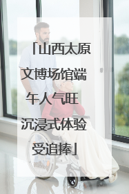 山西太原文博场馆端午人气旺 沉浸式体验受追捧