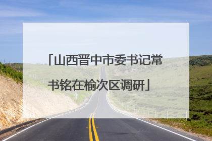 山西晋中市委书记常书铭在榆次区调研