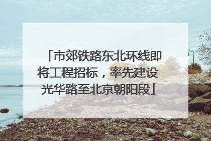 市郊铁路东北环线即将工程招标，率先建设光华路至北京朝阳段