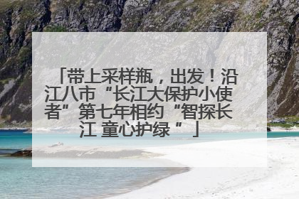 带上采样瓶，出发！沿江八市“长江大保护小使者”第七年相约“智探长江 童心护绿 ”