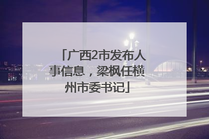 广西2市发布人事信息，梁枫任横州市委书记