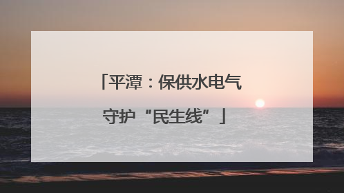 平潭：保供水电气 守护“民生线”