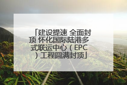 建设提速 全面封顶 怀化国际陆港多式联运中心（EPC）工程圆满封顶