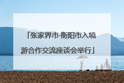 张家界市·衡阳市入境游合作交流座谈会举行