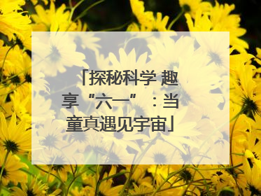 探秘科学 趣享“六一”：当童真遇见宇宙
