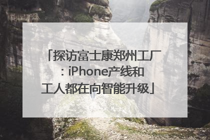 探访富士康郑州工厂：iPhone产线和工人都在向智能升级