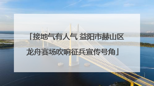 接地气有人气 益阳市赫山区龙舟赛场吹响征兵宣传号角