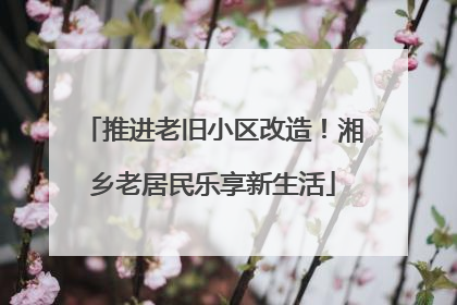 推进老旧小区改造！湘乡老居民乐享新生活