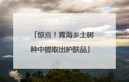 惊喜！青海乡土树种中提取出护肤品