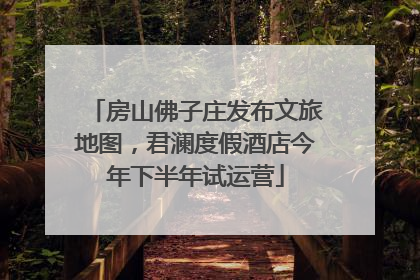 房山佛子庄发布文旅地图，君澜度假酒店今年下半年试运营