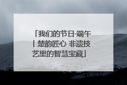 我们的节日·端午丨楚韵匠心 非遗技艺里的智慧宝藏