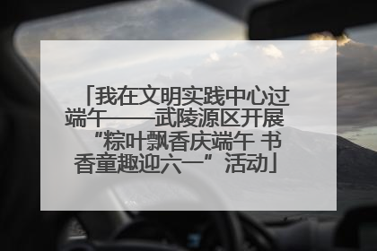 我在文明实践中心过端午——武陵源区开展“粽叶飘香庆端午 书香童趣迎六一”活动