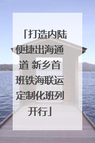 打造内陆便捷出海通道 新乡首班铁海联运定制化班列开行