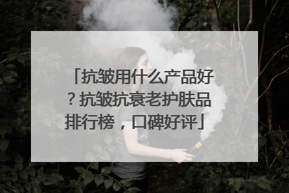 抗皱用什么产品好？抗皱抗衰老护肤品排行榜，口碑好评