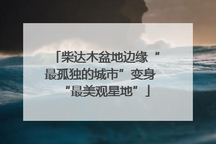 柴达木盆地边缘“最孤独的城市”变身“最美观星地”