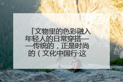 文物里的色彩融入年轻人的日常穿搭——传统的，正是时尚的（文化中国行·这些美 很中国）