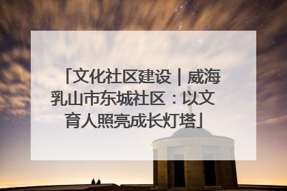 文化社区建设｜威海乳山市东城社区：以文育人照亮成长灯塔