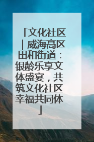 文化社区｜威海高区田和街道：银龄乐享文体盛宴，共筑文化社区幸福共同体