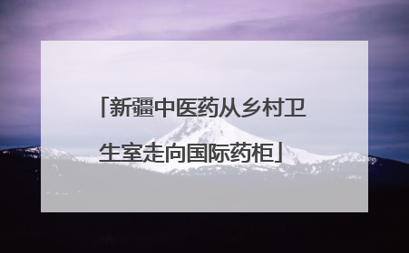 新疆中医药从乡村卫生室走向国际药柜
