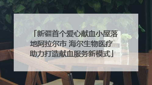新疆首个爱心献血小屋落地阿拉尔市 海尔生物医疗助力打造献血服务新模式