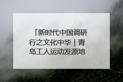 新时代中国调研行之文化中华｜青岛工人运动发源地红色文化浸人心