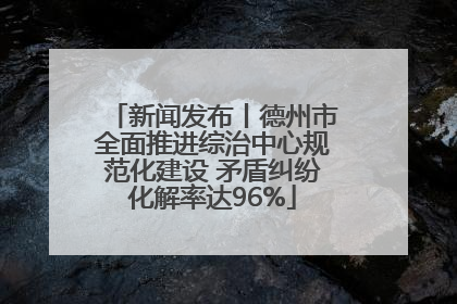 新闻发布丨德州市全面推进综治中心规范化建设 矛盾纠纷化解率达96%