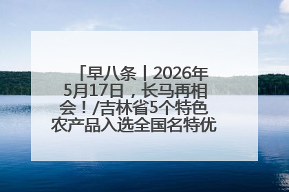 早八条丨2026年5月17日，长马再相会！/吉林省5个特色农产品入选全国名特优新农产品名录