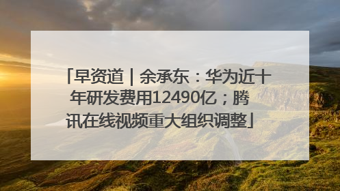 早资道｜余承东：华为近十年研发费用12490亿；腾讯在线视频重大组织调整