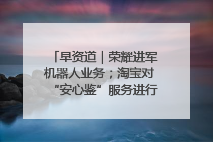 早资道｜荣耀进军机器人业务；淘宝对“安心鉴”服务进行逐步下线调整