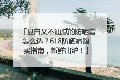 显白又不油腻的防晒霜怎么选？618防晒霜购买指南，新鲜出炉！
