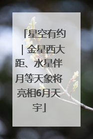 星空有约｜金星西大距、水星伴月等天象将亮相6月天宇