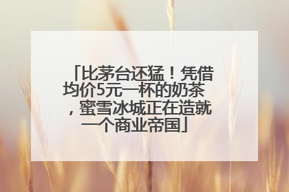 比茅台还猛！凭借均价5元一杯的奶茶，蜜雪冰城正在造就一个商业帝国