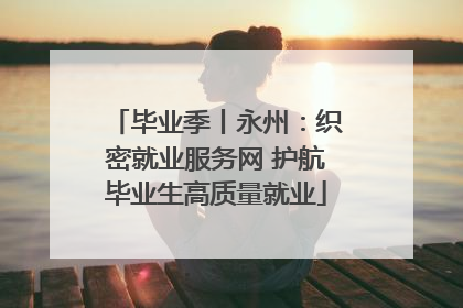 毕业季丨永州：织密就业服务网 护航毕业生高质量就业