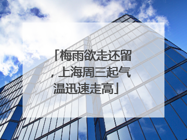 梅雨欲走还留，上海周三起气温迅速走高