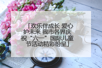 欢乐伴成长 爱心护未来 我市各界庆祝“六一”国际儿童节活动精彩纷呈