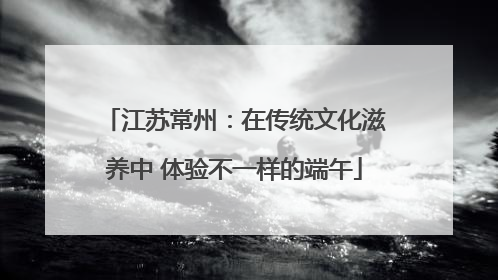 江苏常州：在传统文化滋养中 体验不一样的端午