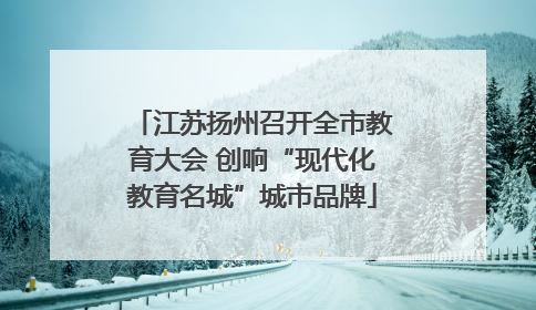 江苏扬州召开全市教育大会 创响“现代化教育名城”城市品牌
