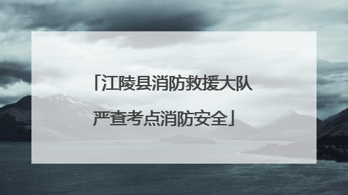 江陵县消防救援大队严查考点消防安全