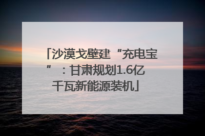 沙漠戈壁建“充电宝”：甘肃规划1.6亿千瓦新能源装机