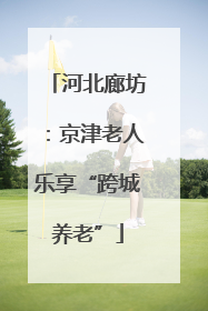 河北廊坊：京津老人乐享“跨城养老”