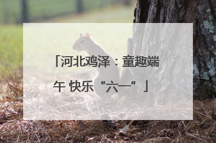 河北鸡泽：童趣端午 快乐“六一”